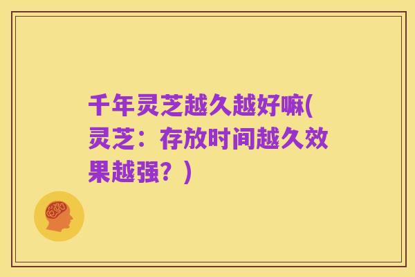 千年灵芝越久越好嘛(灵芝:存放时间越久效果越强?)