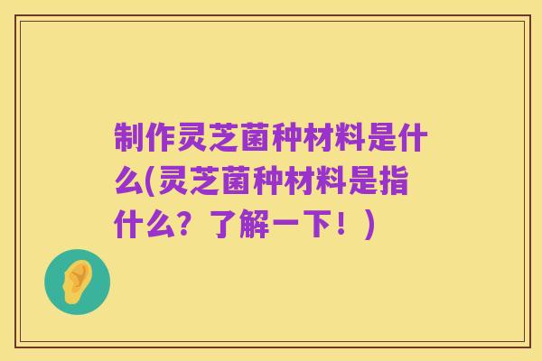 制作灵芝菌种材料是什么(灵芝菌种材料是指什么？了解一下！)