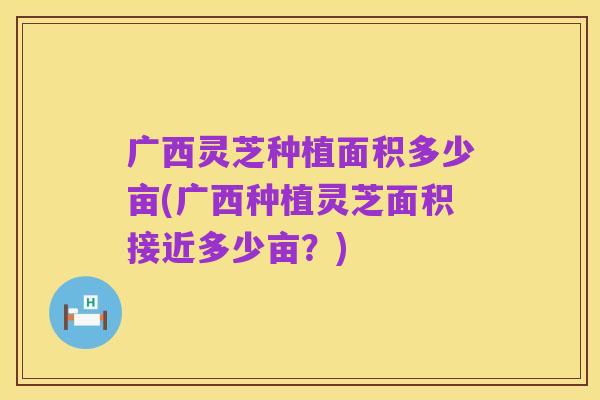 广西灵芝种植面积多少亩(广西种植灵芝面积接近多少亩？)