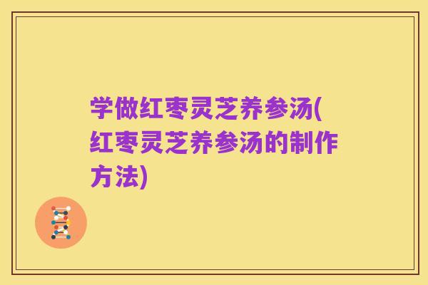 学做红枣灵芝养参汤(红枣灵芝养参汤的制作方法)