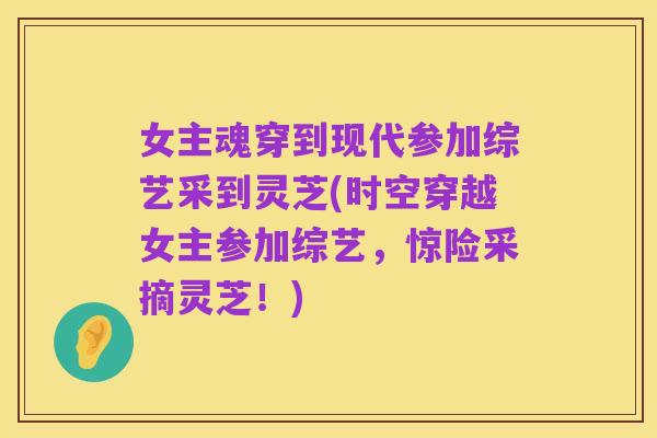 女主魂穿到现代参加综艺采到灵芝(时空穿越女主参加综艺,惊险采摘灵芝!)