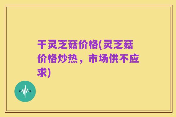 干灵芝菇价格(灵芝菇价格炒热,市场供不应求)