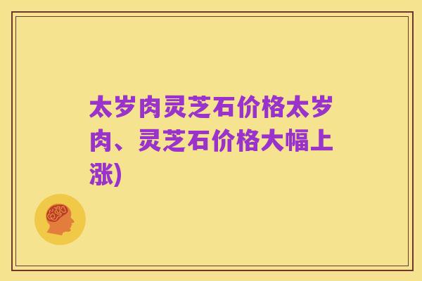 太岁肉灵芝石价格太岁肉、灵芝石价格大幅上涨)