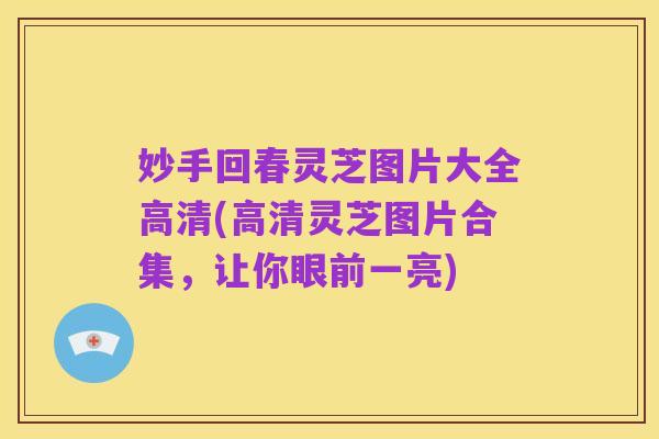 妙手回春灵芝图片大全高清(高清灵芝图片合集，让你眼前一亮)
