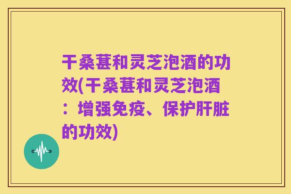 干桑葚和灵芝泡酒的功效(干桑葚和灵芝泡酒:增强免疫、保护肝脏的功效)