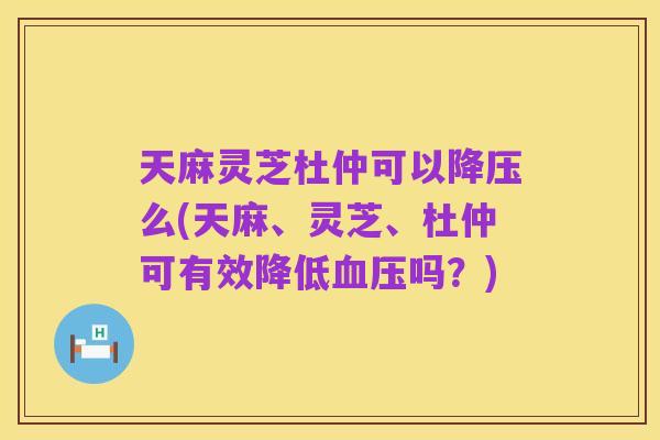 天麻灵芝杜仲可以降压么(天麻、灵芝、杜仲可有效降低血压吗？)