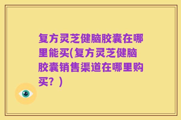 复方灵芝健脑胶囊在哪里能买(复方灵芝健脑胶囊销售渠道在哪里购买?)
