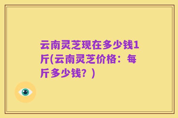 云南灵芝现在多少钱1斤(云南灵芝价格：每斤多少钱？)
