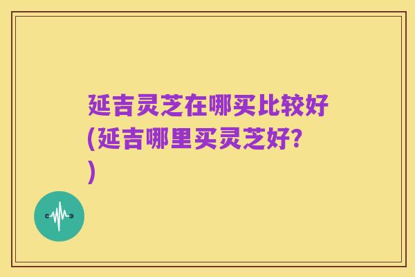 延吉灵芝在哪买比较好(延吉哪里买灵芝好？)