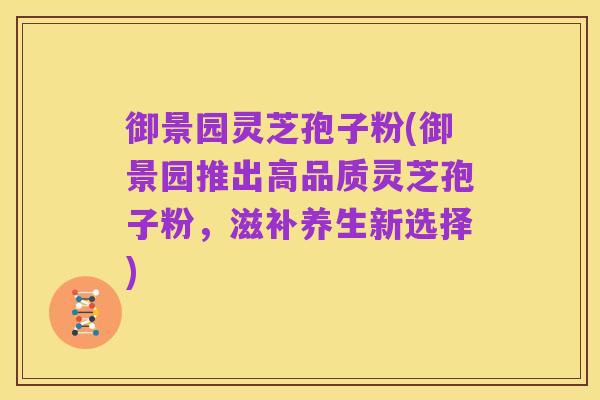 御景园灵芝孢子粉(御景园推出高品质灵芝孢子粉,滋补养生新选择)