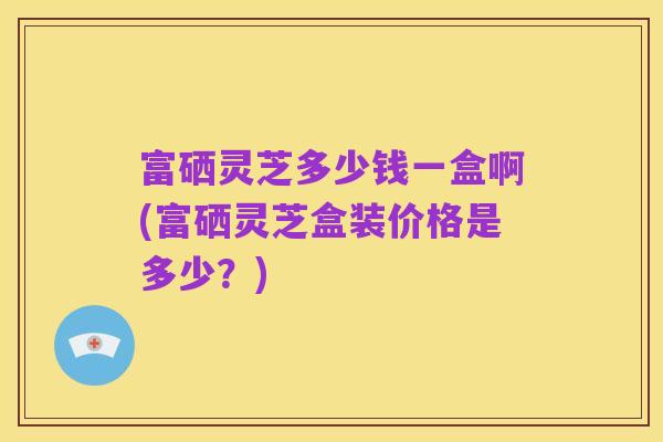 富硒灵芝多少钱一盒啊(富硒灵芝盒装价格是多少?)