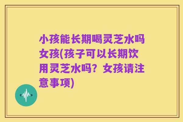 小孩能长期喝灵芝水吗女孩(孩子可以长期饮用灵芝水吗?女孩请注意事项)