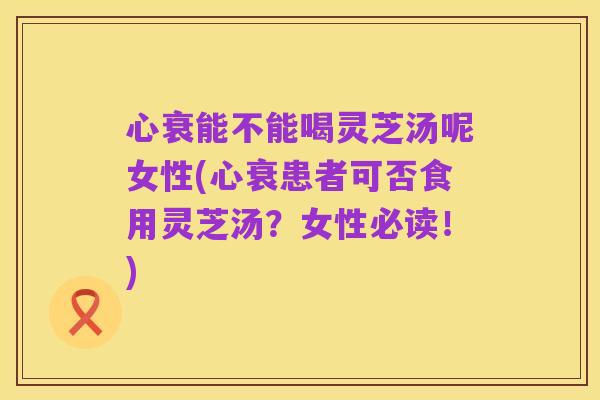 心衰能不能喝灵芝汤呢女性(心衰患者可否食用灵芝汤?女性必读!)