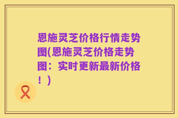 恩施灵芝价格行情走势图(恩施灵芝价格走势图:实时更新最新价格!)
