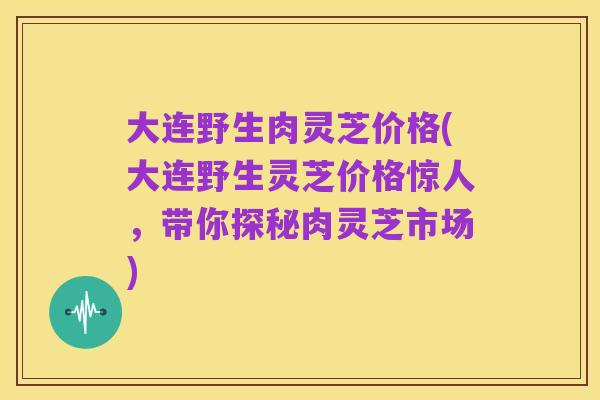 大连野生肉灵芝价格(大连野生灵芝价格惊人,带你探秘肉灵芝市场)