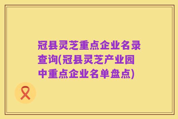 冠县灵芝重点企业名录查询(冠县灵芝产业园中重点企业名单盘点)