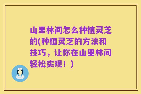 山里林间怎么种植灵芝的(种植灵芝的方法和技巧,让你在山里林间轻松实现!)