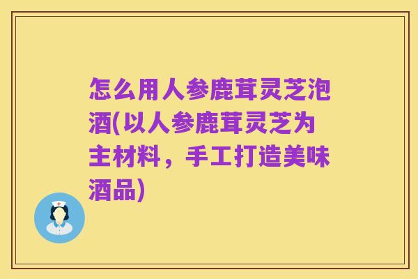 怎么用人参鹿茸灵芝泡酒(以人参鹿茸灵芝为主材料，手工打造美味酒品)