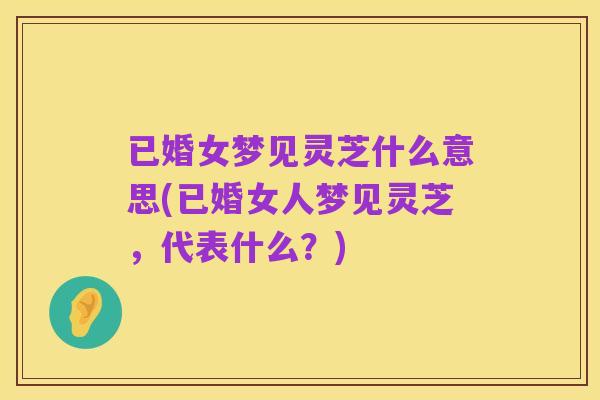 已婚女梦见灵芝什么意思(已婚女人梦见灵芝,代表什么?)