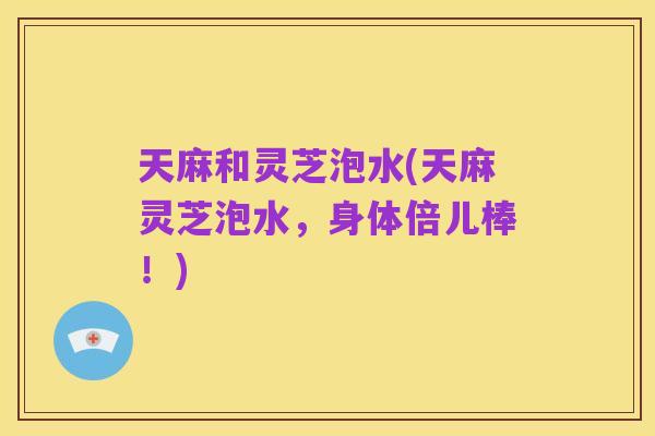 天麻和灵芝泡水(天麻灵芝泡水，身体倍儿棒！)