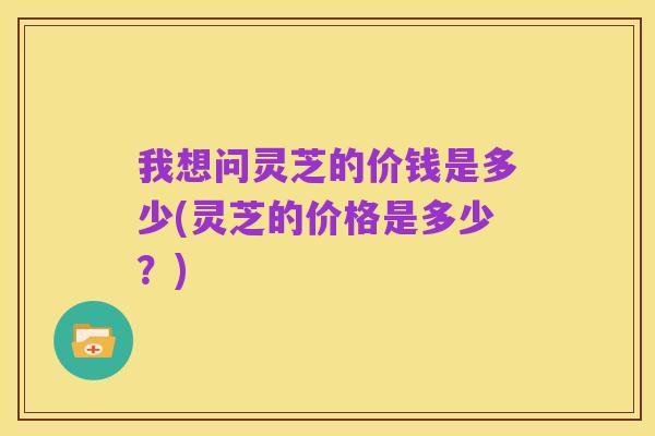 我想问灵芝的价钱是多少(灵芝的价格是多少?)