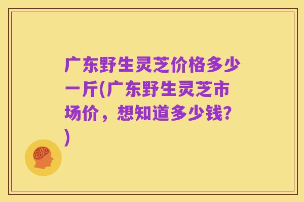 广东野生灵芝价格多少一斤(广东野生灵芝市场价,想知道多少钱?)