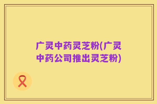 广灵中药灵芝粉(广灵中药公司推出灵芝粉)