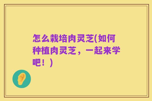 怎么栽培肉灵芝(如何种植肉灵芝,一起来学吧!)