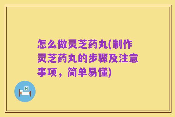 怎么做灵芝药丸(制作灵芝药丸的步骤及注意事项，简单易懂)