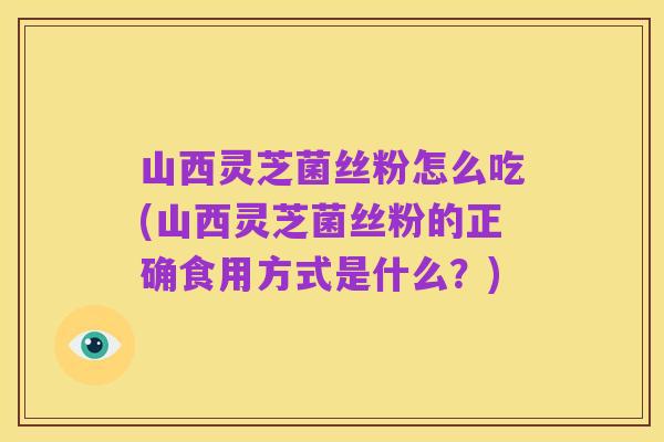 山西灵芝菌丝粉怎么吃(山西灵芝菌丝粉的正确食用方式是什么?)