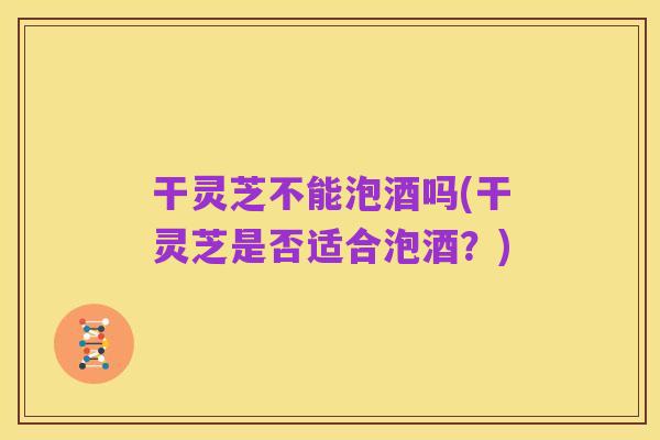 干灵芝不能泡酒吗(干灵芝是否适合泡酒?)