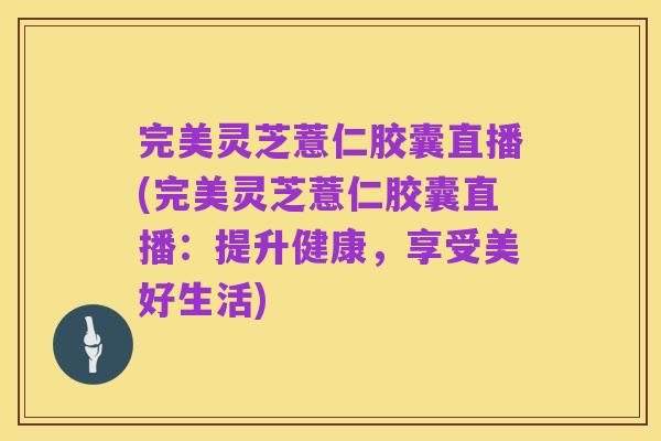 完美灵芝薏仁胶囊直播(完美灵芝薏仁胶囊直播:提升健康,享受美好生活)