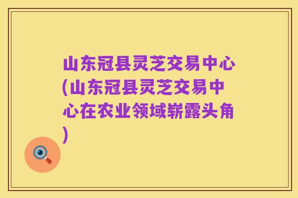 山东冠县灵芝交易中心(山东冠县灵芝交易中心在农业领域崭露头角)