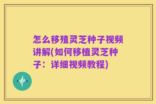怎么移殖灵芝种子视频讲解(如何移植灵芝种子:详细视频教程)