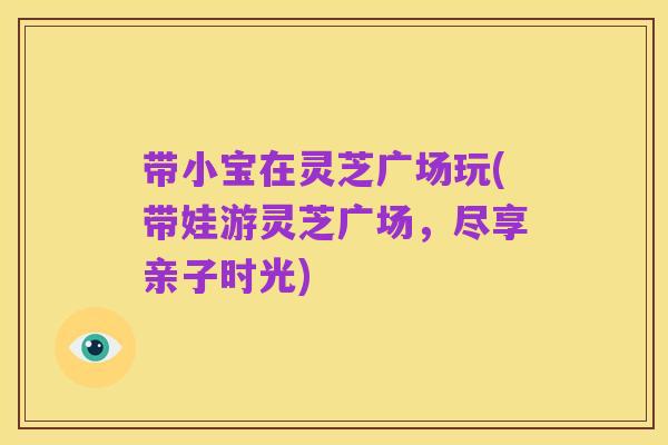带小宝在灵芝广场玩(带娃游灵芝广场,尽享亲子时光)