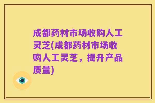 成都药材市场收购人工灵芝(成都药材市场收购人工灵芝,提升产品质量)