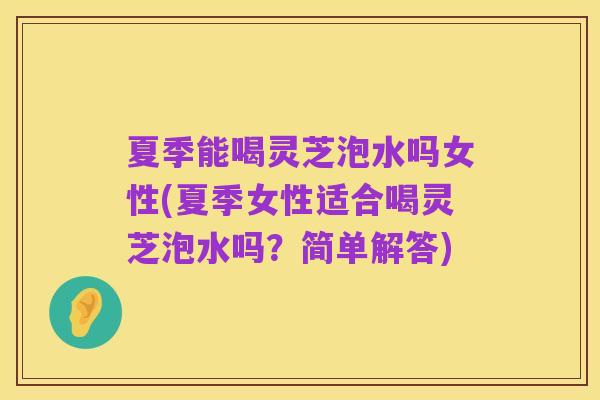 夏季能喝灵芝泡水吗女性(夏季女性适合喝灵芝泡水吗？简单解答)