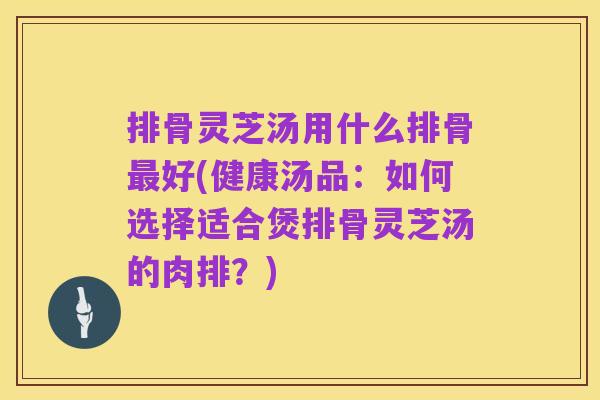 排骨灵芝汤用什么排骨最好(健康汤品：如何选择适合煲排骨灵芝汤的肉排？)
