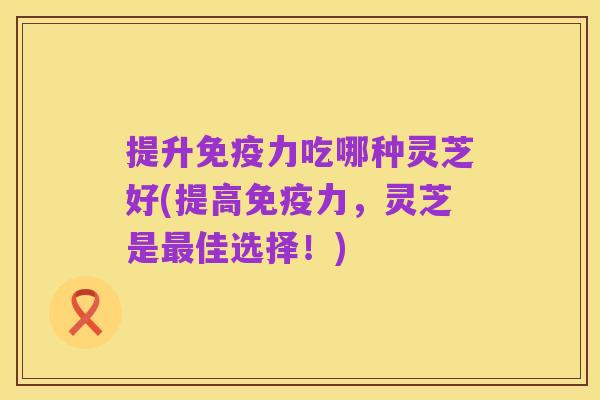 提升免疫力吃哪种灵芝好(提高免疫力,灵芝是最佳选择!)