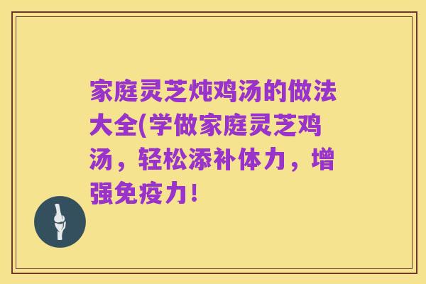 家庭灵芝炖鸡汤的做法大全(学做家庭灵芝鸡汤,轻松添补体力,增强免疫力!