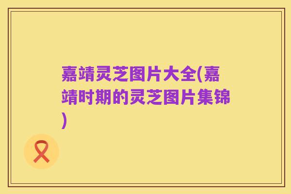 嘉靖灵芝图片大全(嘉靖时期的灵芝图片集锦)