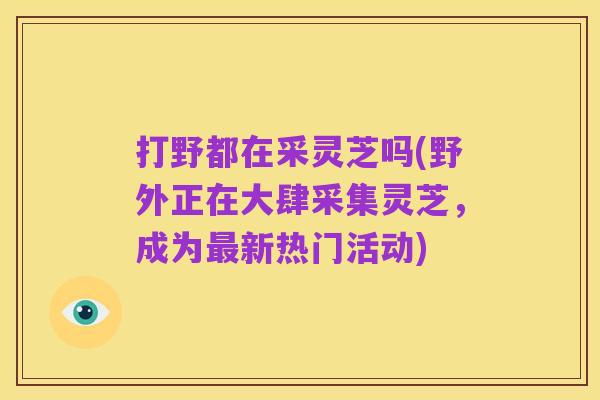 打野都在采灵芝吗(野外正在大肆采集灵芝,成为最新热门活动)