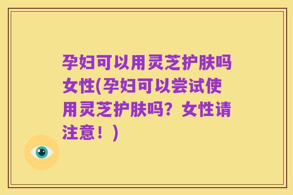孕妇可以用灵芝护肤吗女性(孕妇可以尝试使用灵芝护肤吗？女性请注意！)