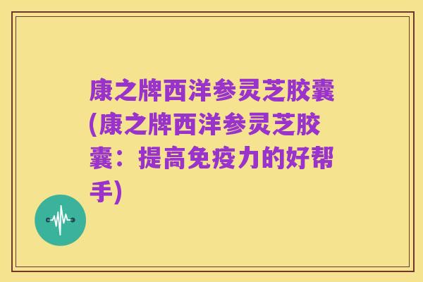 康之牌西洋参灵芝胶囊(康之牌西洋参灵芝胶囊：提高免疫力的好帮手)