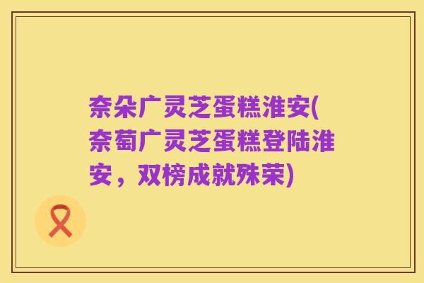 奈朵广灵芝蛋糕淮安(奈萄广灵芝蛋糕登陆淮安,双榜成就殊荣)