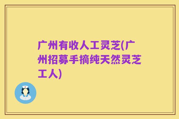 广州有收人工灵芝(广州招募手摘纯天然灵芝工人)