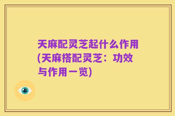 天麻配灵芝起什么作用(天麻搭配灵芝:功效与作用一览)