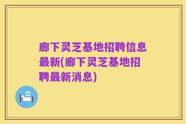 廊下灵芝基地招聘信息最新(廊下灵芝基地招聘最新消息)