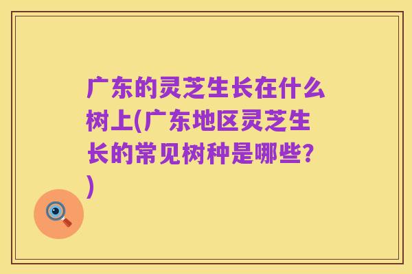 广东的灵芝生长在什么树上(广东地区灵芝生长的常见树种是哪些?)