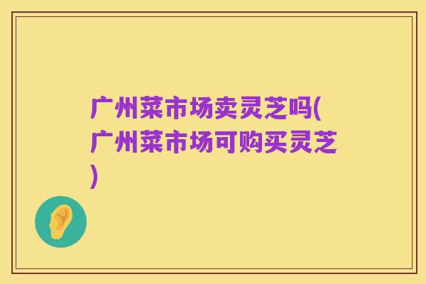 广州菜市场卖灵芝吗(广州菜市场可购买灵芝)